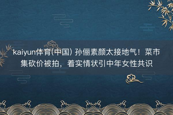kaiyun体育(中国) 孙俪素颜太接地气!菜市集砍价被拍,着实情状引中年女性共识