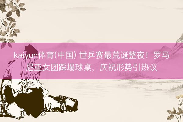 kaiyun体育(中国) 世乒赛最荒诞整夜！罗马尼亚女团踩塌球桌，庆祝形势引热议