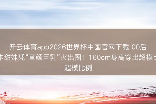 开云体育app2026世界杯中国官网下载 00后日本甜妹凭“童颜巨乳”火出圈！160cm身高穿出超模比例