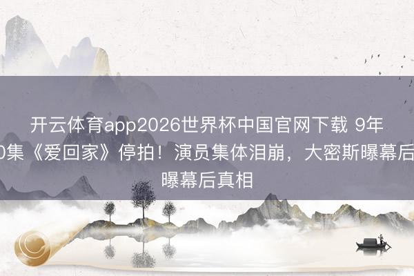 开云体育app2026世界杯中国官网下载 9年2800集《爱回家》停拍!演员集体泪崩,大密斯曝幕后真相