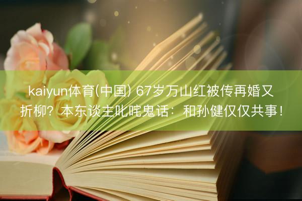 kaiyun体育(中国) 67岁万山红被传再婚又折柳？本东谈主叱咤鬼话：和孙健仅仅共事！