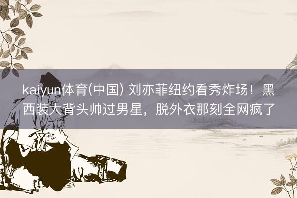 kaiyun体育(中国) 刘亦菲纽约看秀炸场!黑西装大背头帅过男星,脱外衣那刻全网疯了