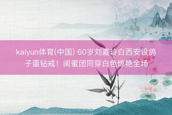 kaiyun体育(中国) 60岁刘嘉玲白西安设鸽子蛋钻戒！闺蜜团同穿白色惊艳全场
