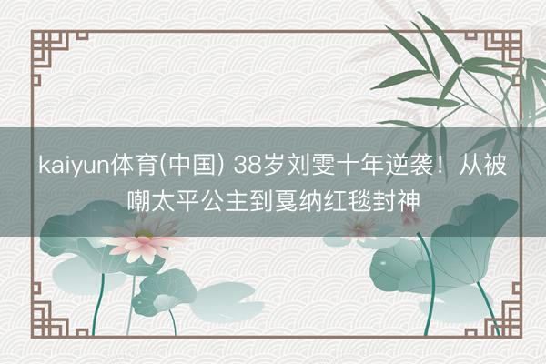 kaiyun体育(中国) 38岁刘雯十年逆袭！从被嘲太平公主到戛纳红毯封神