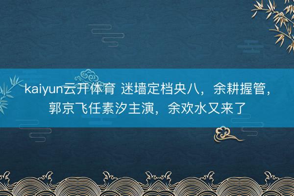 kaiyun云开体育 迷墙定档央八,余耕握管,郭京飞任素汐主演,余欢水又来了