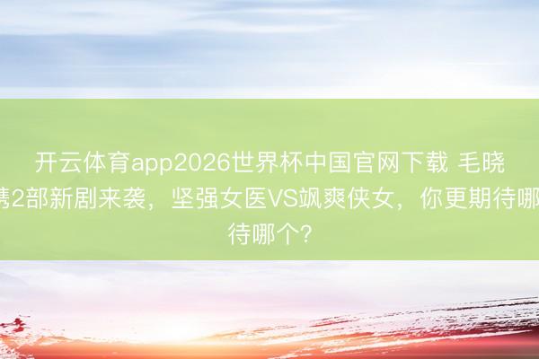 开云体育app2026世界杯中国官网下载 毛晓彤携2部新剧来袭，坚强女医VS飒爽侠女，你更期待哪个？