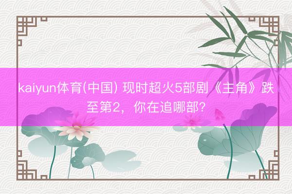 kaiyun体育(中国) 现时超火5部剧《主角》跌至第2，你在追哪部？