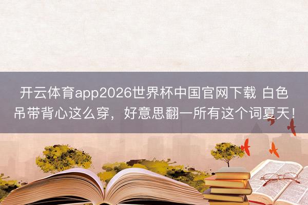 开云体育app2026世界杯中国官网下载 白色吊带背心这么穿,好意思翻一所有这个词夏天!