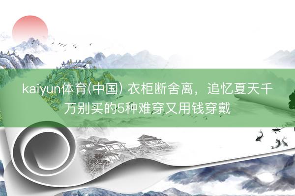 kaiyun体育(中国) 衣柜断舍离,追忆夏天千万别买的5种难穿又用钱穿戴