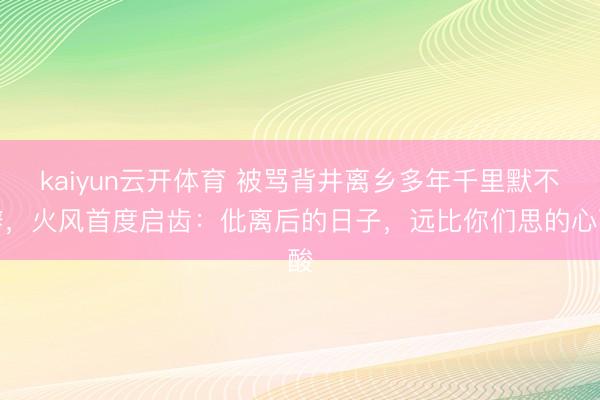 kaiyun云开体育 被骂背井离乡多年千里默不辩,火风首度启齿:仳离后的日子,远比你们思的心酸