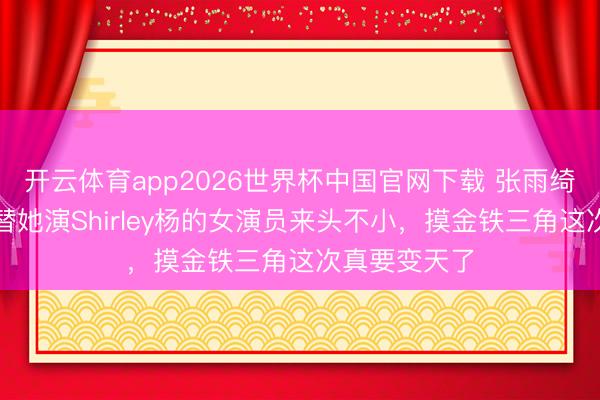开云体育app2026世界杯中国官网下载 张雨绮被换角！接替她演Shirley杨的女演员来头不小，摸金铁三角这次真要变天了