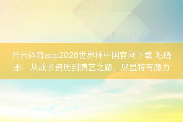 开云体育app2026世界杯中国官网下载 毛晓彤:从成长资历到演艺之路,尽显特有魔力