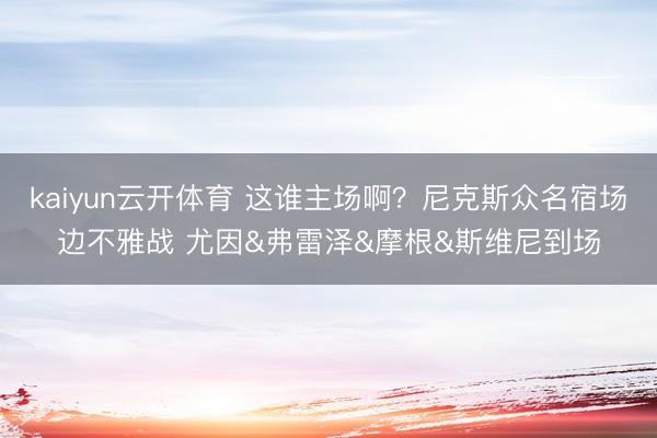 kaiyun云开体育 这谁主场啊？尼克斯众名宿场边不雅战 尤因&弗雷泽&摩根&斯维尼到场