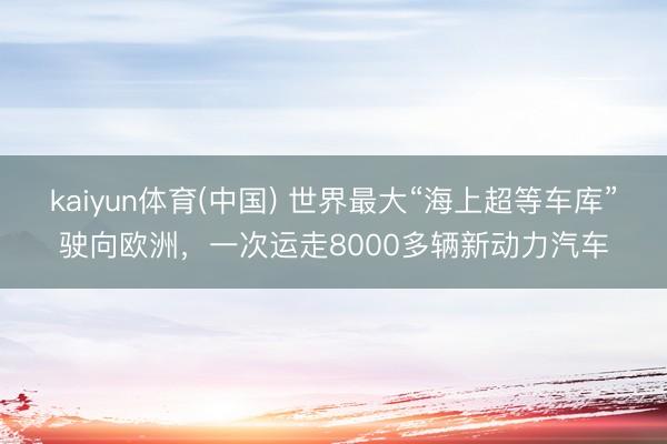 kaiyun体育(中国) 世界最大“海上超等车库”驶向欧洲,一次运走8000多辆新动力汽车
