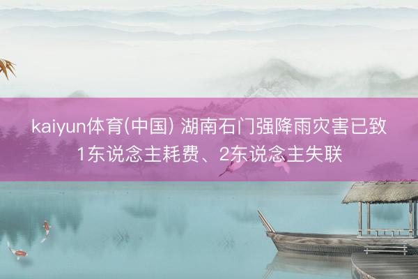 kaiyun体育(中国) 湖南石门强降雨灾害已致1东说念主耗费、2东说念主失联