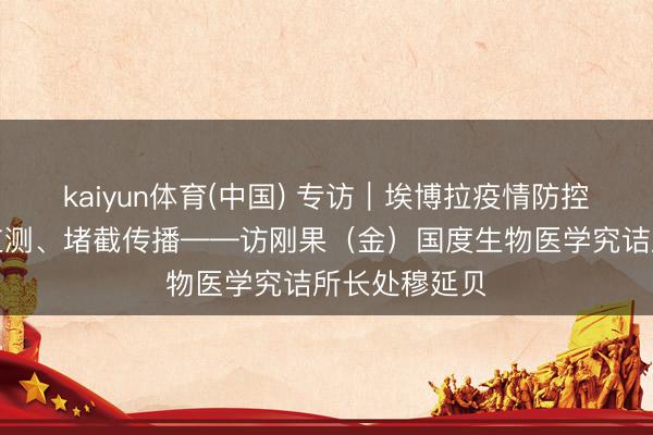 kaiyun体育(中国) 专访｜埃博拉疫情防控要道在主动监测、堵截传播——访刚果（金）国度生物医学究诘所长处穆延贝