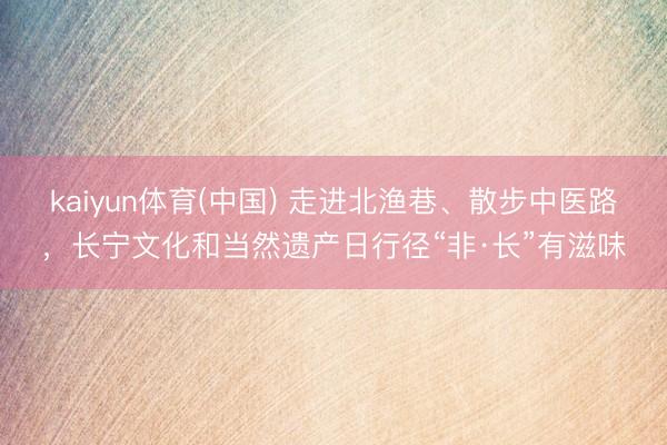 kaiyun体育(中国) 走进北渔巷、散步中医路,长宁文化和当然遗产日行径“非·长”有滋味