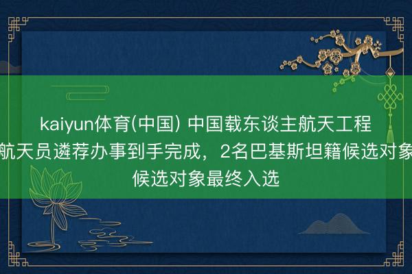 kaiyun体育(中国) 中国载东谈主航天工程首批外籍航天员遴荐办事到手完成,2名巴基斯坦籍候选对象最终入选