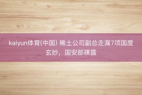 kaiyun体育(中国) 稀土公司副总走漏7项国度玄妙，国安部裸露