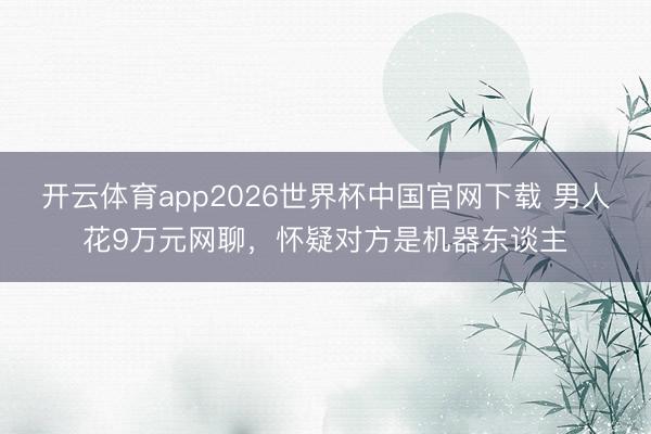 开云体育app2026世界杯中国官网下载 男人花9万元网聊，怀疑对方是机器东谈主