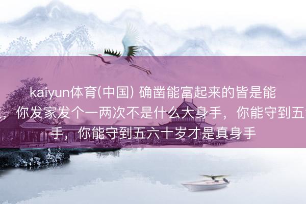 kaiyun体育(中国) 确凿能富起来的皆是能守住钱的东说念主，你发家发个一两次不是什么大身手，你能守到五六十岁才是真身手