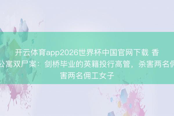 开云体育app2026世界杯中国官网下载 香港湾仔公寓双尸案：剑桥毕业的英籍投行高管，杀害两名佣工女子