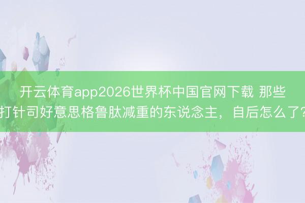 开云体育app2026世界杯中国官网下载 那些打针司好意思格鲁肽减重的东说念主,自后怎么了?