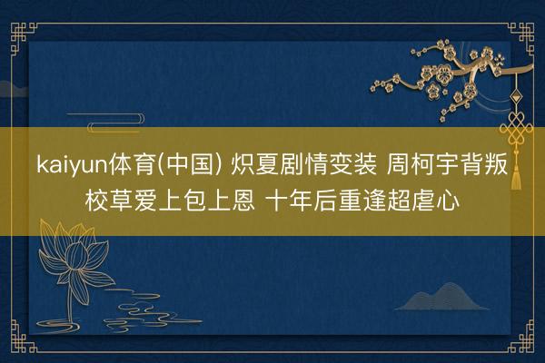 kaiyun体育(中国) 炽夏剧情变装 周柯宇背叛校草爱上包上恩 十年后重逢超虐心