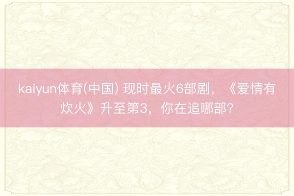 kaiyun体育(中国) 现时最火6部剧,《爱情有炊火》升至第3,你在追哪部?