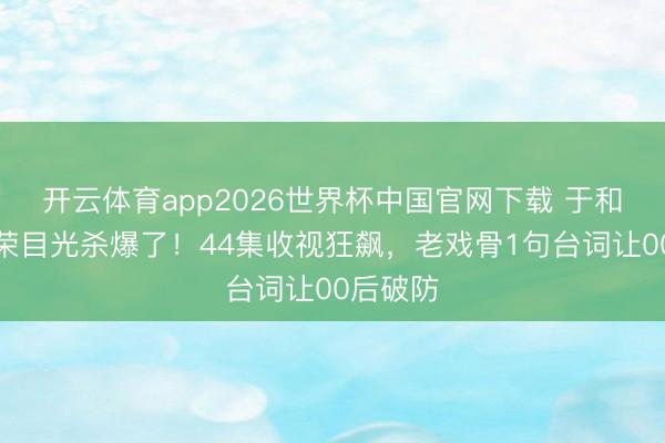 开云体育app2026世界杯中国官网下载 于和伟王奎荣目光杀爆了！44集收视狂飙，老戏骨1句台词让00后破防