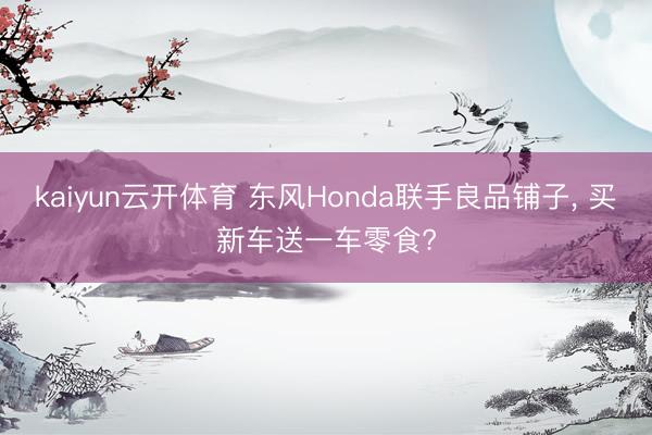 kaiyun云开体育 东风Honda联手良品铺子， 买新车送一车零食?