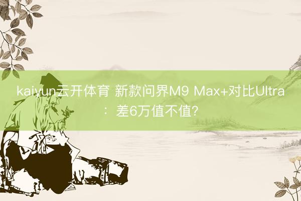 kaiyun云开体育 新款问界M9 Max+对比Ultra：差6万值不值？