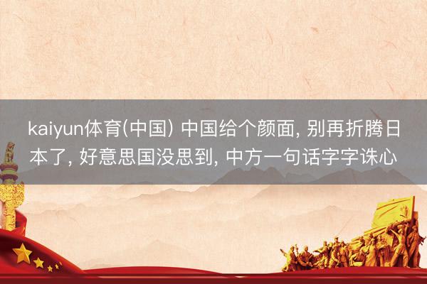 kaiyun体育(中国) 中国给个颜面, 别再折腾日本了, 好意思国没思到, 中方一句话字字诛心